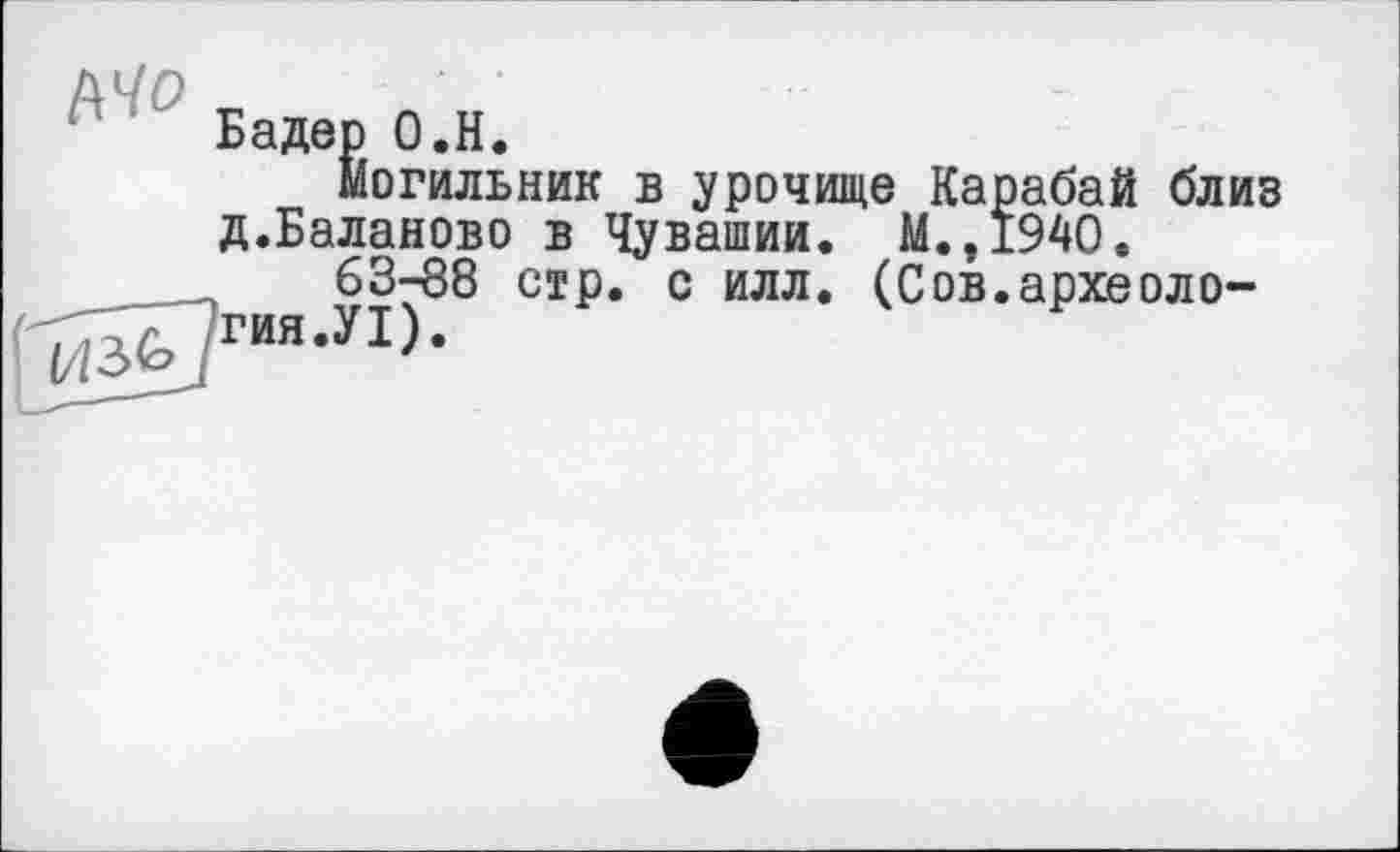 ﻿Бадер О.Н.
Могильник в урочище Карабай близ д.Баланово в Чувашии. М.,194О.
63-88 стр. с илл. (Сов.археоло-<-^гия.У1).